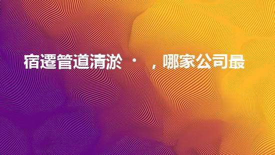 宿遷管道清淤，哪家公司最靠譜？